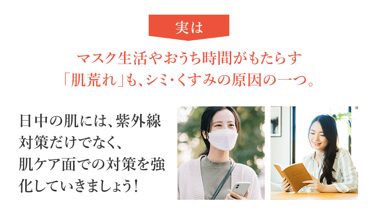 実はマスク生活やおうち時間がもたらす「肌荒れ」も、シミ・くすみの原因の一つ。日中の肌には、紫外線対策だけでなく、肌ケア面での対策を強化していきましょう！