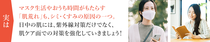 実はマスク生活やおうち時間がもたらす「肌荒れ」も、シミ・くすみの原因の一つ。日中の肌には、紫外線対策だけでなく、肌ケア面での対策を強化していきましょう！