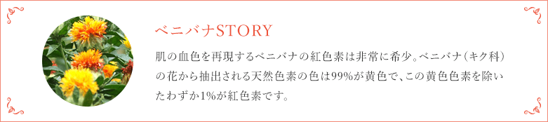 ベニバナSTORY 肌の血色を再現するベニバナの紅色素は非常に希少。ベニバナ（キク科）の花から抽出される天然色素の色は99%が黄色で、この黄色色素を除いたわずか1%が紅色素です。