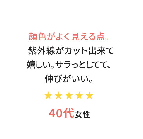 顔色がよく見える点。紫外線がカット出来て嬉しい。サラっとしてて、伸びがいい。　40代女性