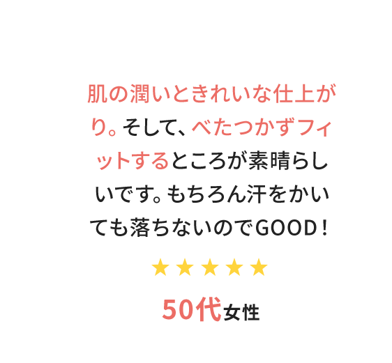 肌の潤いときれいな仕上がり。そして、べたつかずフィットするところが素晴らしいです。もちろん汗をかいても落ちないのでGOOD！　50代女性