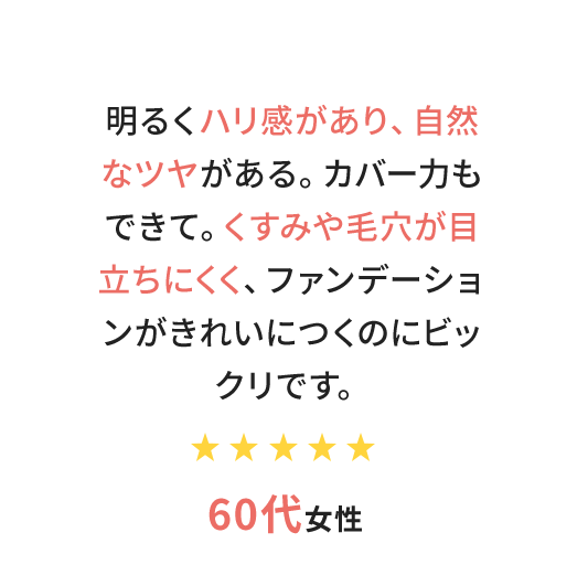 明るくハリ感があり、自然なツヤがある。カバー力もできて。くすみや毛穴が目立ちにくく、ファンデーションがきれいにつくのにビックリです。　60代女性